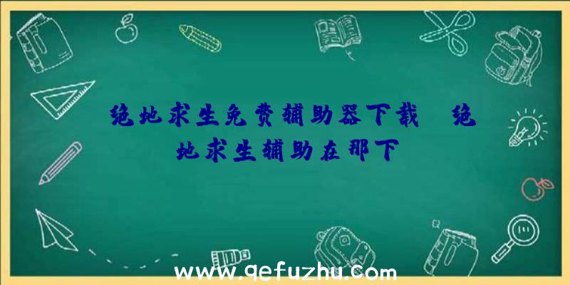 「绝地求生免费辅助器下载」|绝地求生辅助在那下